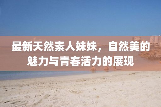最新天然素人妹妹，自然美的魅力與青春活力的展現(xiàn)