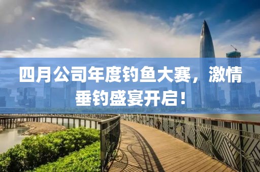 四月公司年度釣魚大賽，激情垂釣盛宴開啟！