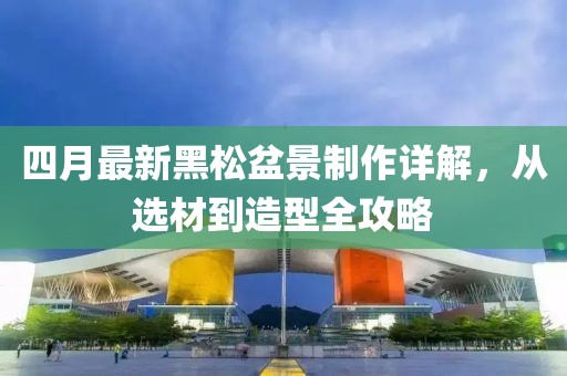 四月最新黑松盆景制作詳解，從選材到造型全攻略