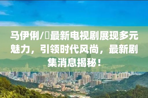 馬伊俐/琍最新電視劇展現(xiàn)多元魅力，引領(lǐng)時(shí)代風(fēng)尚，最新劇集消息揭秘！