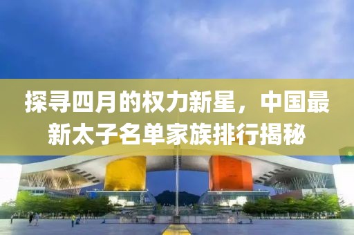 探尋四月的權(quán)力新星，中國最新太子名單家族排行揭秘