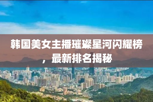 韓國美女主播璀璨星河閃耀榜，最新排名揭秘