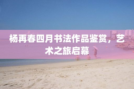 楊再春四月書法作品鑒賞，藝術(shù)之旅啟幕