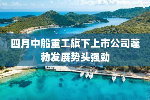 四月中船重工旗下上市公司蓬勃發(fā)展勢頭強勁