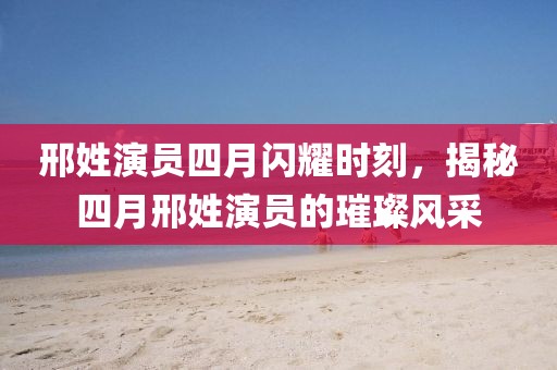 邢姓演員四月閃耀時刻，揭秘四月邢姓演員的璀璨風(fēng)采
