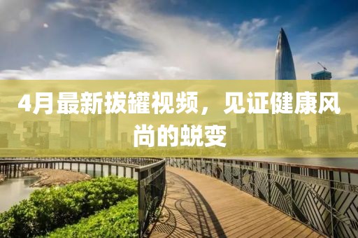 4月最新拔罐視頻，見(jiàn)證健康風(fēng)尚的蛻變