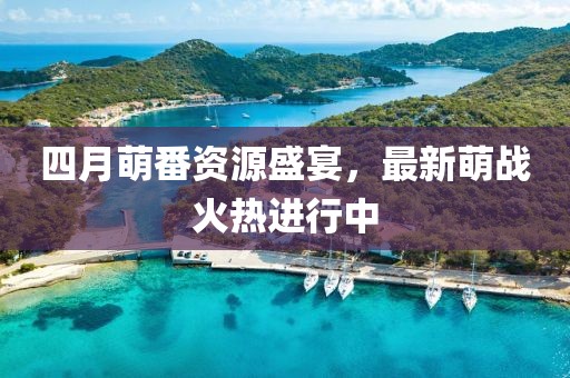 四月萌番資源盛宴，最新萌戰(zhàn)火熱進(jìn)行中
