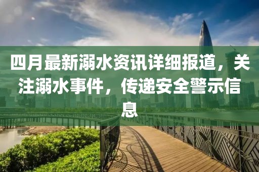 四月最新溺水資訊詳細報道，關注溺水事件，傳遞安全警示信息