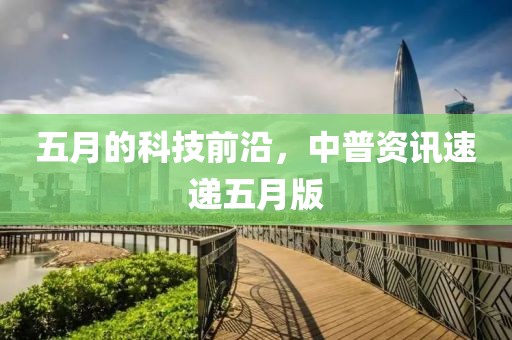 五月的科技前沿，中普資訊速遞五月版