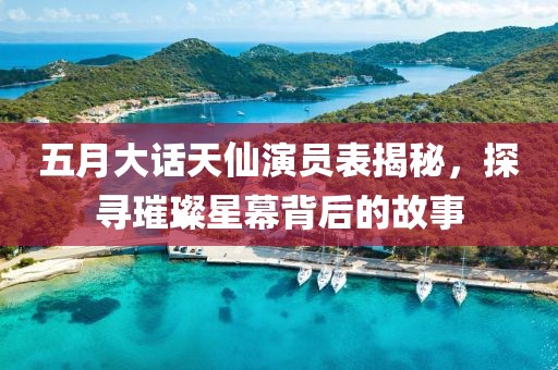 五月大話天仙演員表揭秘，探尋璀璨星幕背后的故事