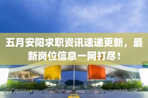 五月安陽(yáng)求職資訊速遞更新，最新崗位信息一網(wǎng)打盡！