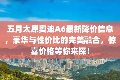五月太原奧迪A6最新降價信息，豪華與性價比的完美融合，驚喜價格等你來探！