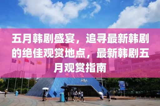 五月韓劇盛宴，追尋最新韓劇的絕佳觀賞地點(diǎn)，最新韓劇五月觀賞指南