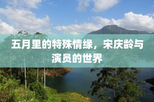 五月里的特殊情緣，宋慶齡與演員的世界