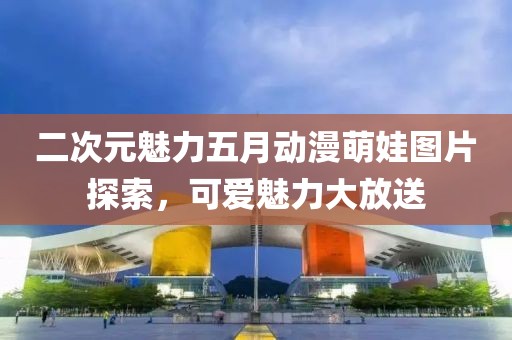 二次元魅力五月動(dòng)漫萌娃圖片探索，可愛(ài)魅力大放送