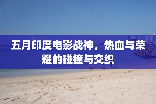 五月印度電影戰(zhàn)神，熱血與榮耀的碰撞與交織