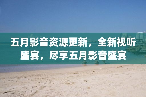 五月影音資源更新，全新視聽(tīng)盛宴，盡享五月影音盛宴