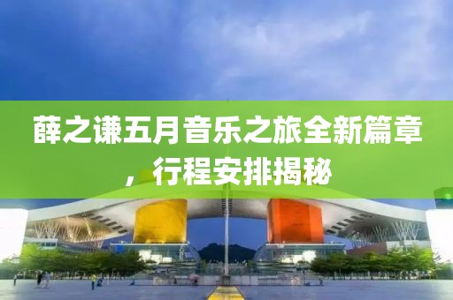 薛之謙五月音樂(lè)之旅全新篇章，行程安排揭秘
