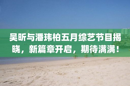吳昕與潘瑋柏五月綜藝節(jié)目揭曉，新篇章開啟，期待滿滿！