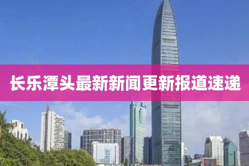 長樂潭頭最新新聞更新報(bào)道速遞