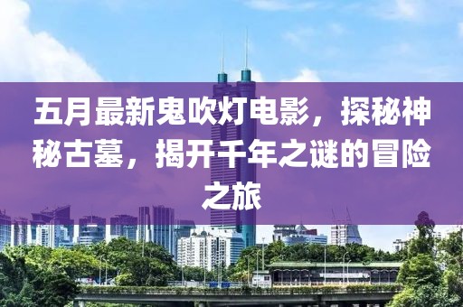 五月最新鬼吹燈電影，探秘神秘古墓，揭開千年之謎的冒險之旅
