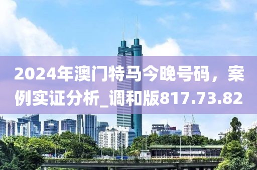 2024年澳門特馬今晚號碼，案例實證分析_調(diào)和版817.73.82
