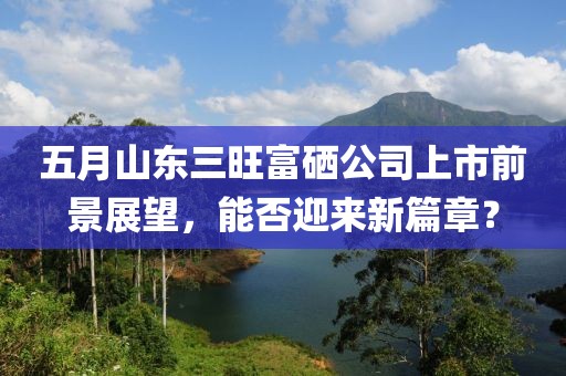 五月山東三旺富硒公司上市前景展望，能否迎來新篇章？