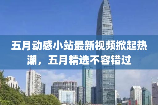 五月動(dòng)感小站最新視頻掀起熱潮，五月精選不容錯(cuò)過(guò)