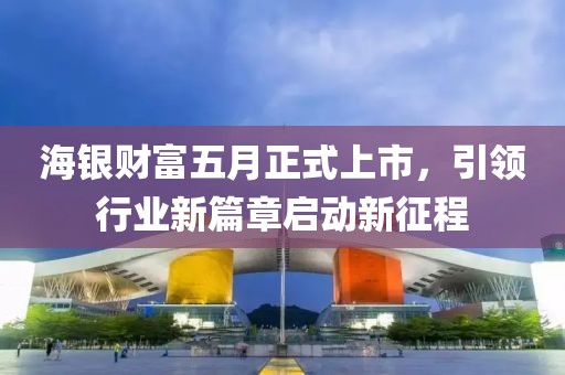海銀財富五月正式上市，引領(lǐng)行業(yè)新篇章啟動新征程