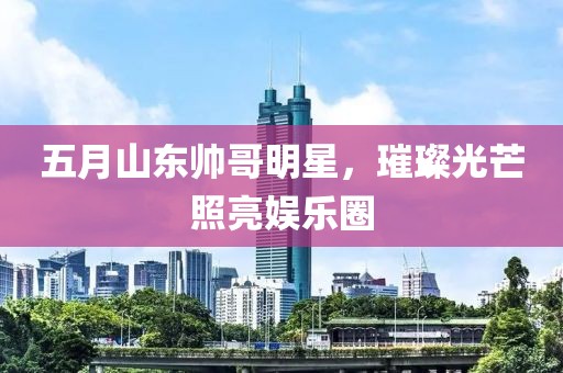 五月山東帥哥明星，璀璨光芒照亮娛樂圈