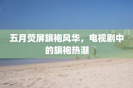 五月熒屏旗袍風(fēng)華，電視劇中的旗袍熱潮