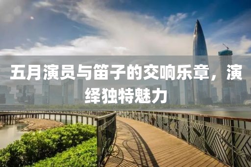 五月演員與笛子的交響樂章，演繹獨特魅力