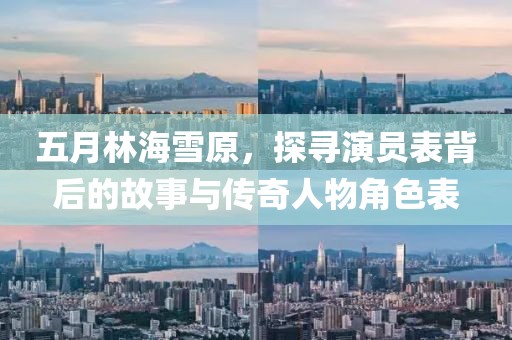 五月林海雪原，探尋演員表背后的故事與傳奇人物角色表