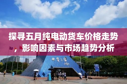 探尋五月純電動(dòng)貨車價(jià)格走勢(shì)，影響因素與市場(chǎng)趨勢(shì)分析