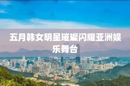 五月韓女明星璀璨閃耀亞洲娛樂(lè)舞臺(tái)