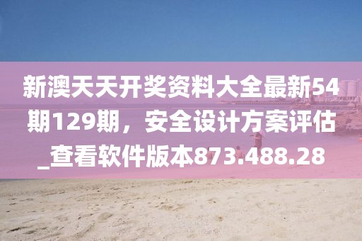 新澳天天開獎(jiǎng)資料大全最新54期129期，安全設(shè)計(jì)方案評(píng)估_查看軟件版本873.488.28