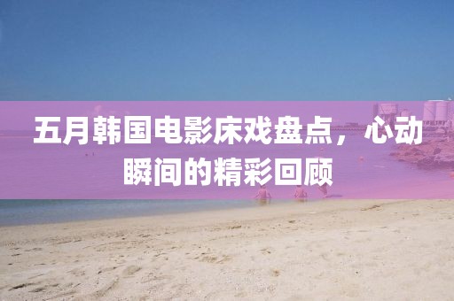 五月韓國電影床戲盤點，心動瞬間的精彩回顧