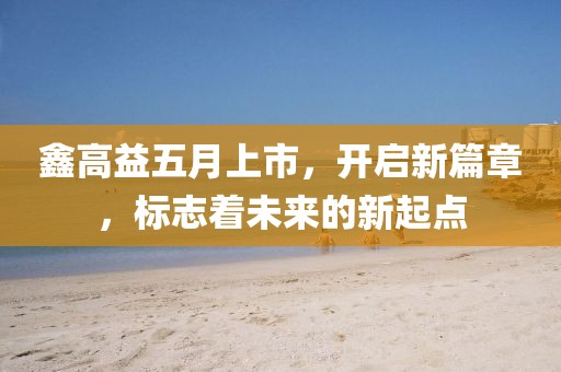 鑫高益五月上市，開啟新篇章，標(biāo)志著未來的新起點(diǎn)