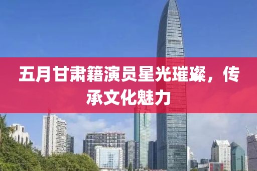 五月甘肅籍演員星光璀璨，傳承文化魅力