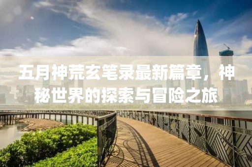 五月神荒玄筆錄最新篇章，神秘世界的探索與冒險之旅