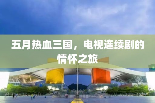 五月熱血三國，電視連續(xù)劇的情懷之旅