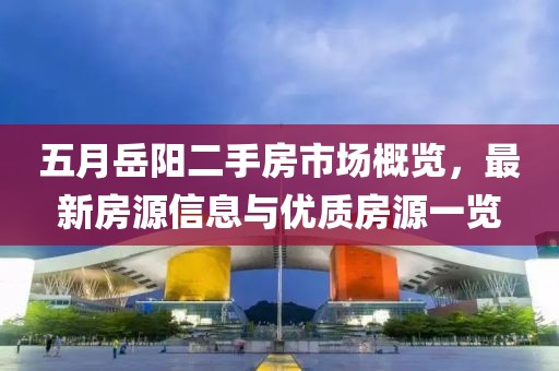 五月岳陽二手房市場(chǎng)概覽，最新房源信息與優(yōu)質(zhì)房源一覽