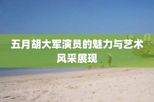 五月胡大軍演員的魅力與藝術(shù)風(fēng)采展現(xiàn)