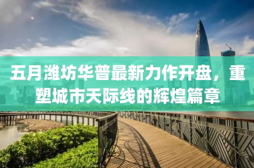 五月濰坊華普最新力作開(kāi)盤(pán)，重塑城市天際線的輝煌篇章