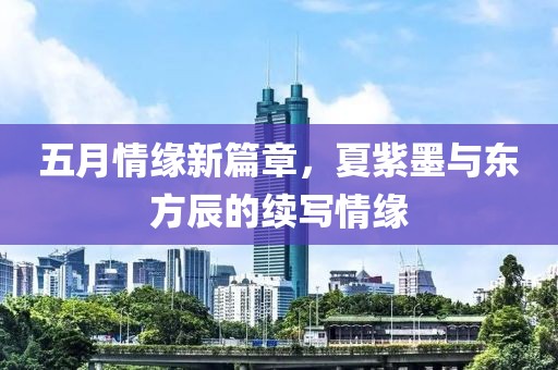 五月情緣新篇章，夏紫墨與東方辰的續(xù)寫(xiě)情緣
