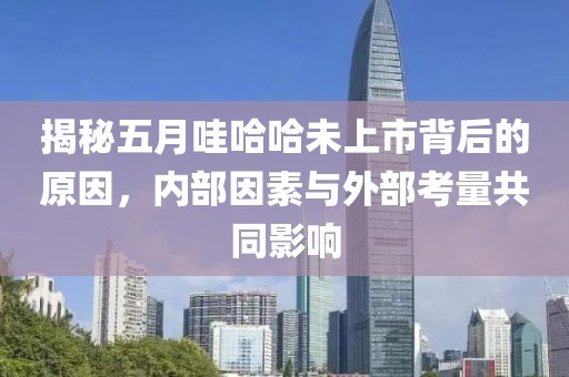 揭秘五月哇哈哈未上市背后的原因，內(nèi)部因素與外部考量共同影響
