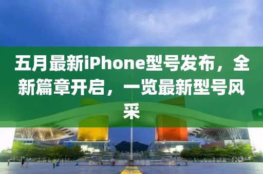 五月最新iPhone型號(hào)發(fā)布，全新篇章開(kāi)啟，一覽最新型號(hào)風(fēng)采