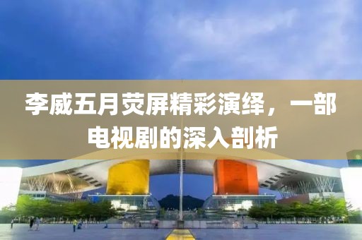 李威五月熒屏精彩演繹，一部電視劇的深入剖析