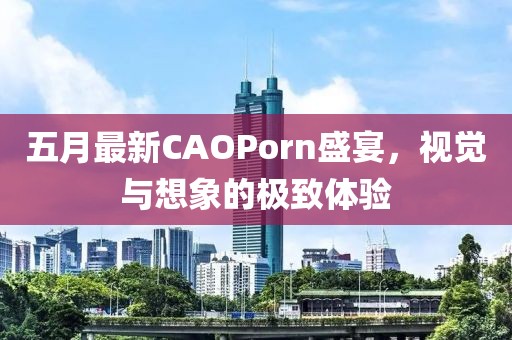 五月最新CAOPorn盛宴，視覺與想象的極致體驗(yàn)