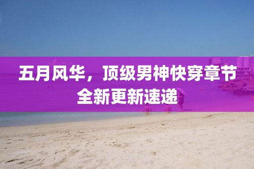 五月風華，頂級男神快穿章節(jié)全新更新速遞